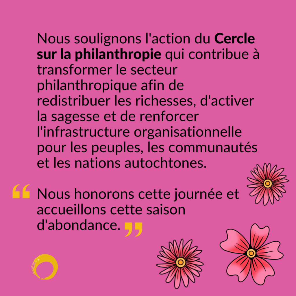 Trois fleurs roses, accompagnées du texte suivant : Nous soulignons l'action du Cercle sur la philanthropie qui contribue à transformer le secteur philanthropique afin de redistribuer les richesses, d'activer la sagesse et de renforcer l'infrastructure organisationnelle pour les peuples, les communautés et les nations autochtones. Mot du Cercle: « Nous honorons cette journée et accueillons cette saison d'abondance. »